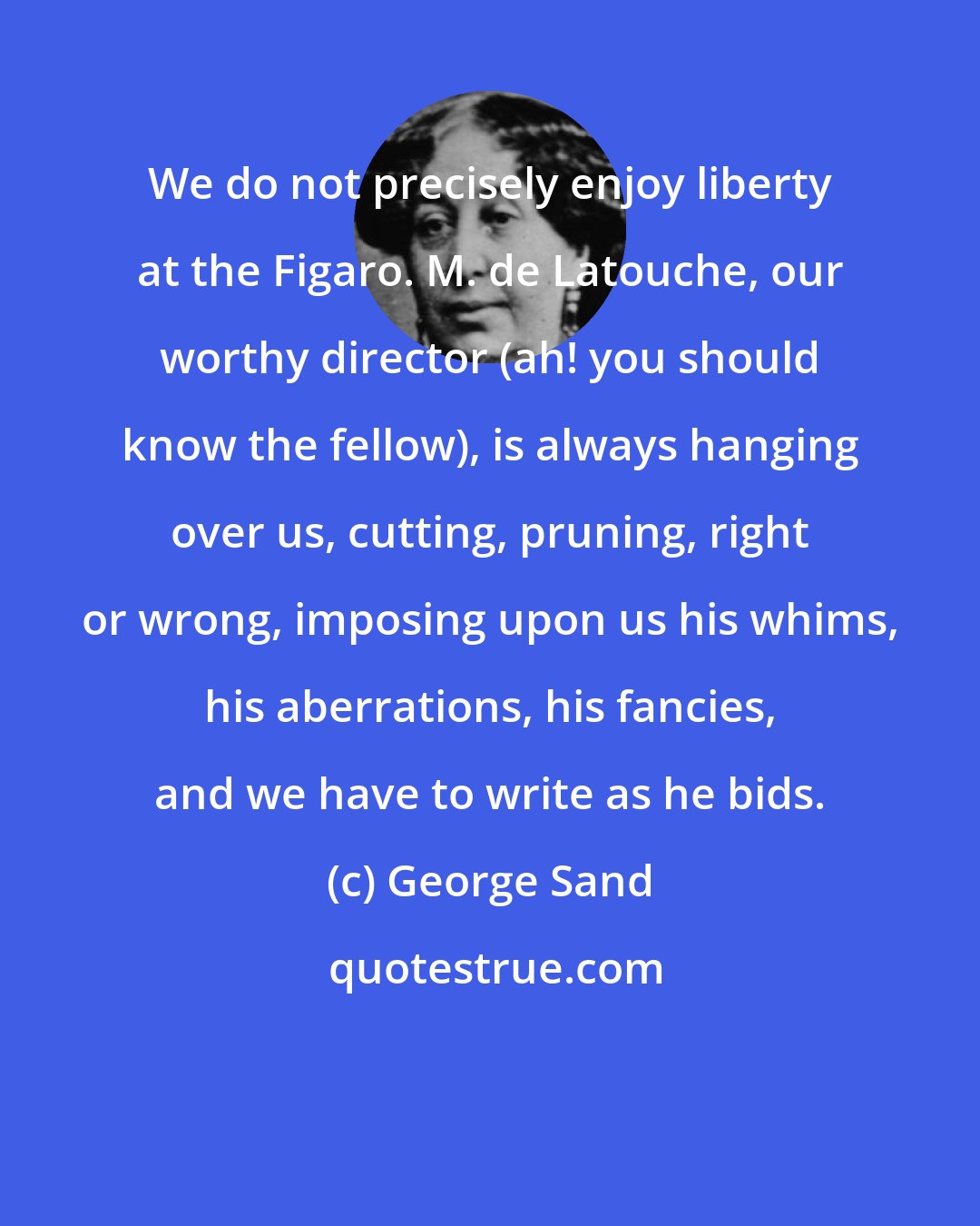 George Sand: We do not precisely enjoy liberty at the Figaro. M. de Latouche, our worthy director (ah! you should know the fellow), is always hanging over us, cutting, pruning, right or wrong, imposing upon us his whims, his aberrations, his fancies, and we have to write as he bids.