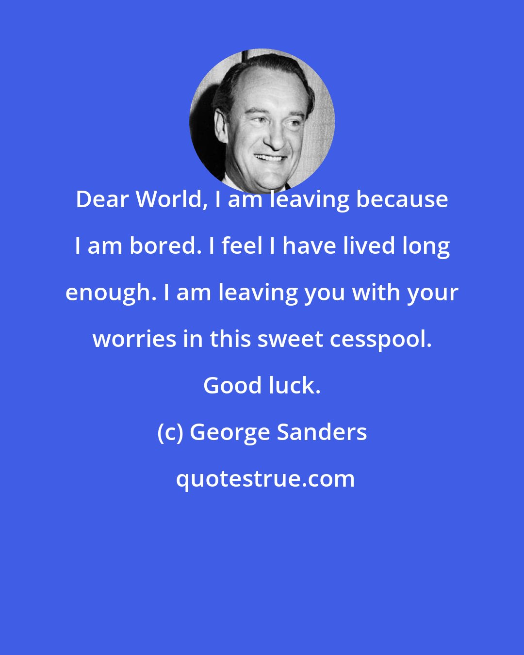 George Sanders: Dear World, I am leaving because I am bored. I feel I have lived long enough. I am leaving you with your worries in this sweet cesspool. Good luck.