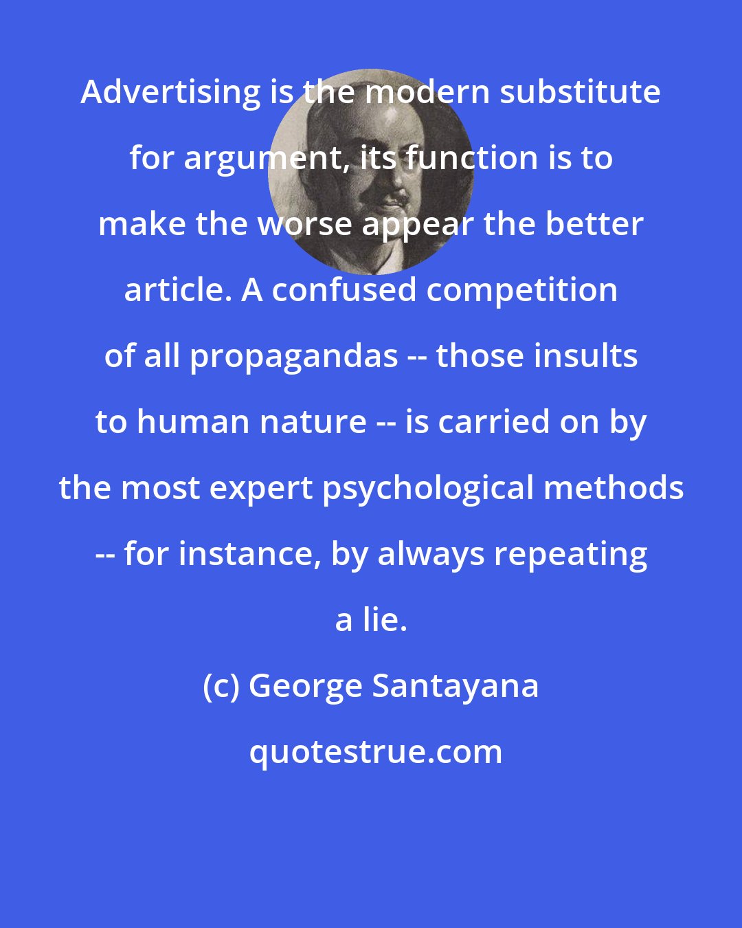 George Santayana: Advertising is the modern substitute for argument, its function is to make the worse appear the better article. A confused competition of all propagandas -- those insults to human nature -- is carried on by the most expert psychological methods -- for instance, by always repeating a lie.