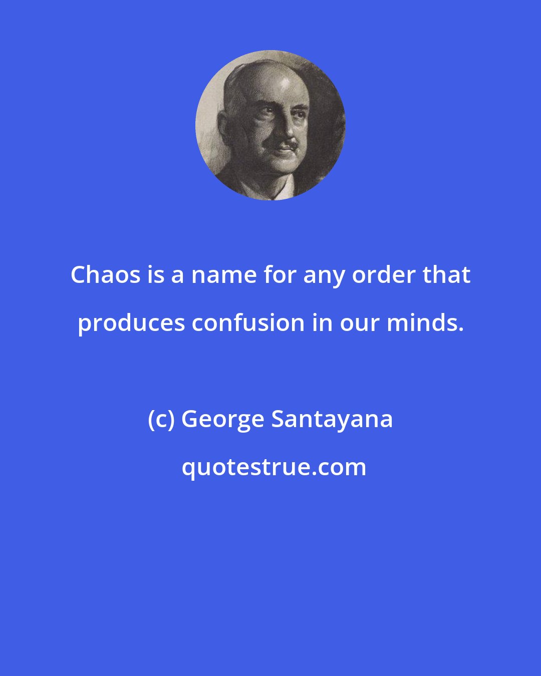 George Santayana: Chaos is a name for any order that produces confusion in our minds.
