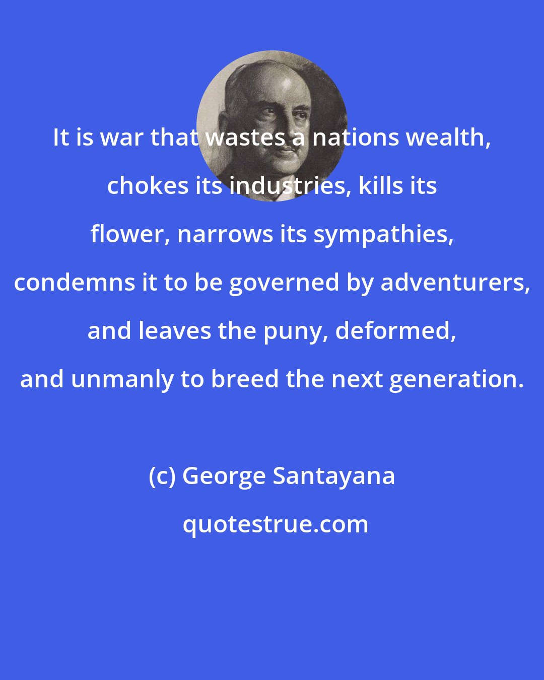 George Santayana: It is war that wastes a nations wealth, chokes its industries, kills its flower, narrows its sympathies, condemns it to be governed by adventurers, and leaves the puny, deformed, and unmanly to breed the next generation.