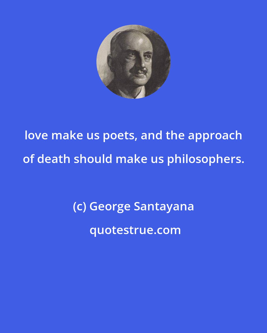 George Santayana: love make us poets, and the approach of death should make us philosophers.