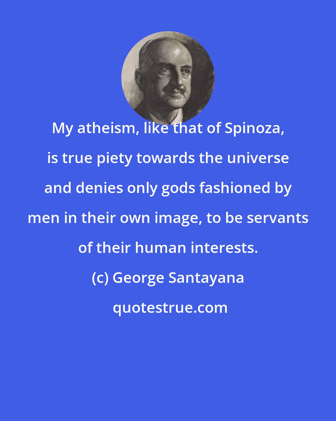 George Santayana: My atheism, like that of Spinoza, is true piety towards the universe and denies only gods fashioned by men in their own image, to be servants of their human interests.
