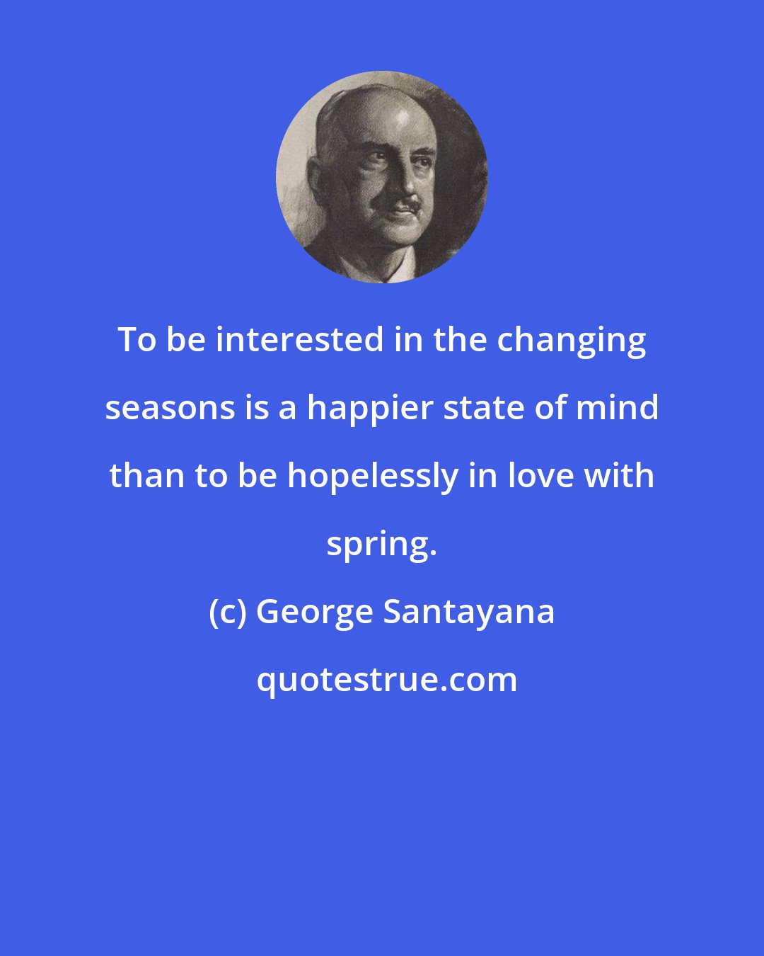 George Santayana: To be interested in the changing seasons is a happier state of mind than to be hopelessly in love with spring.