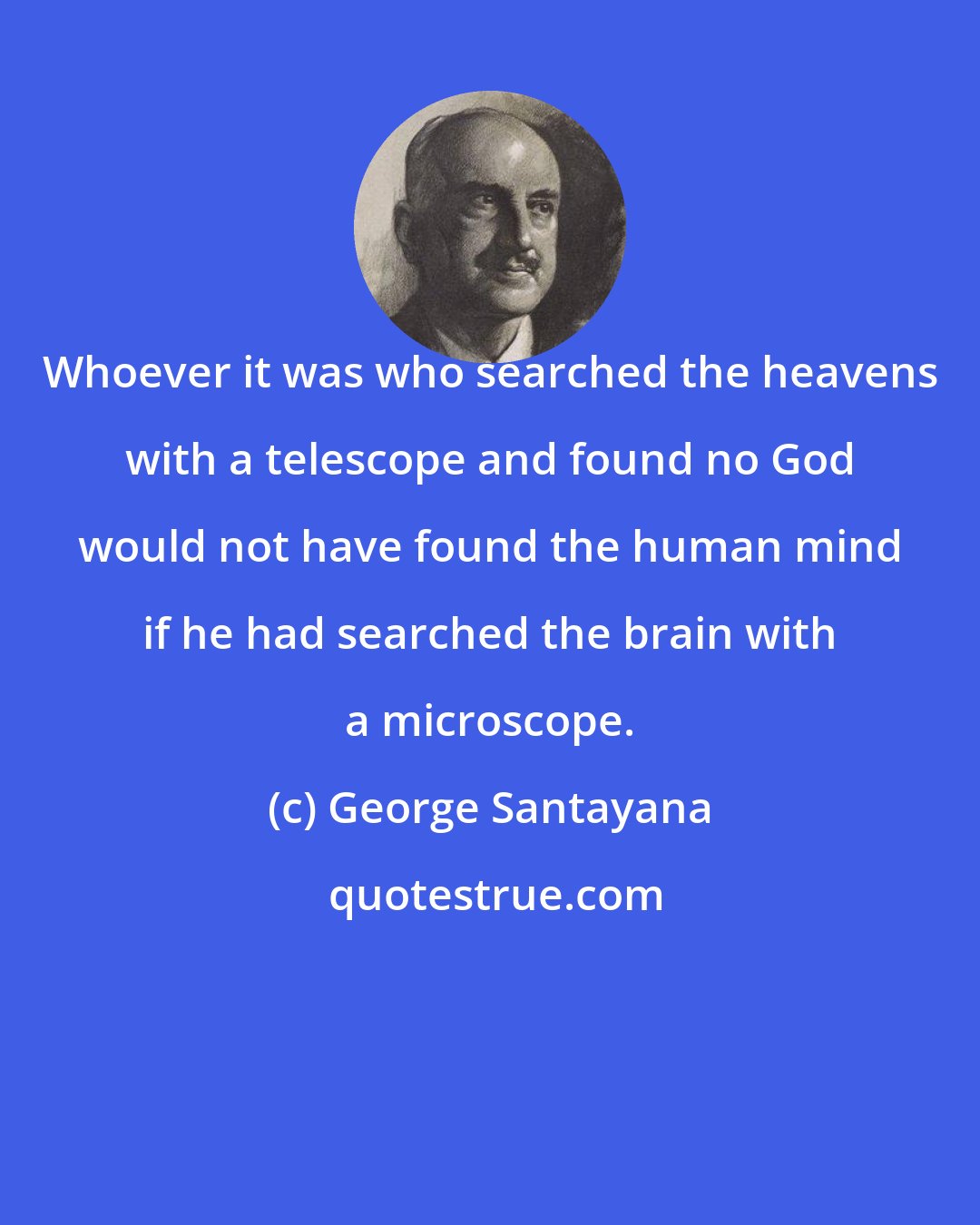George Santayana: Whoever it was who searched the heavens with a telescope and found no God would not have found the human mind if he had searched the brain with a microscope.