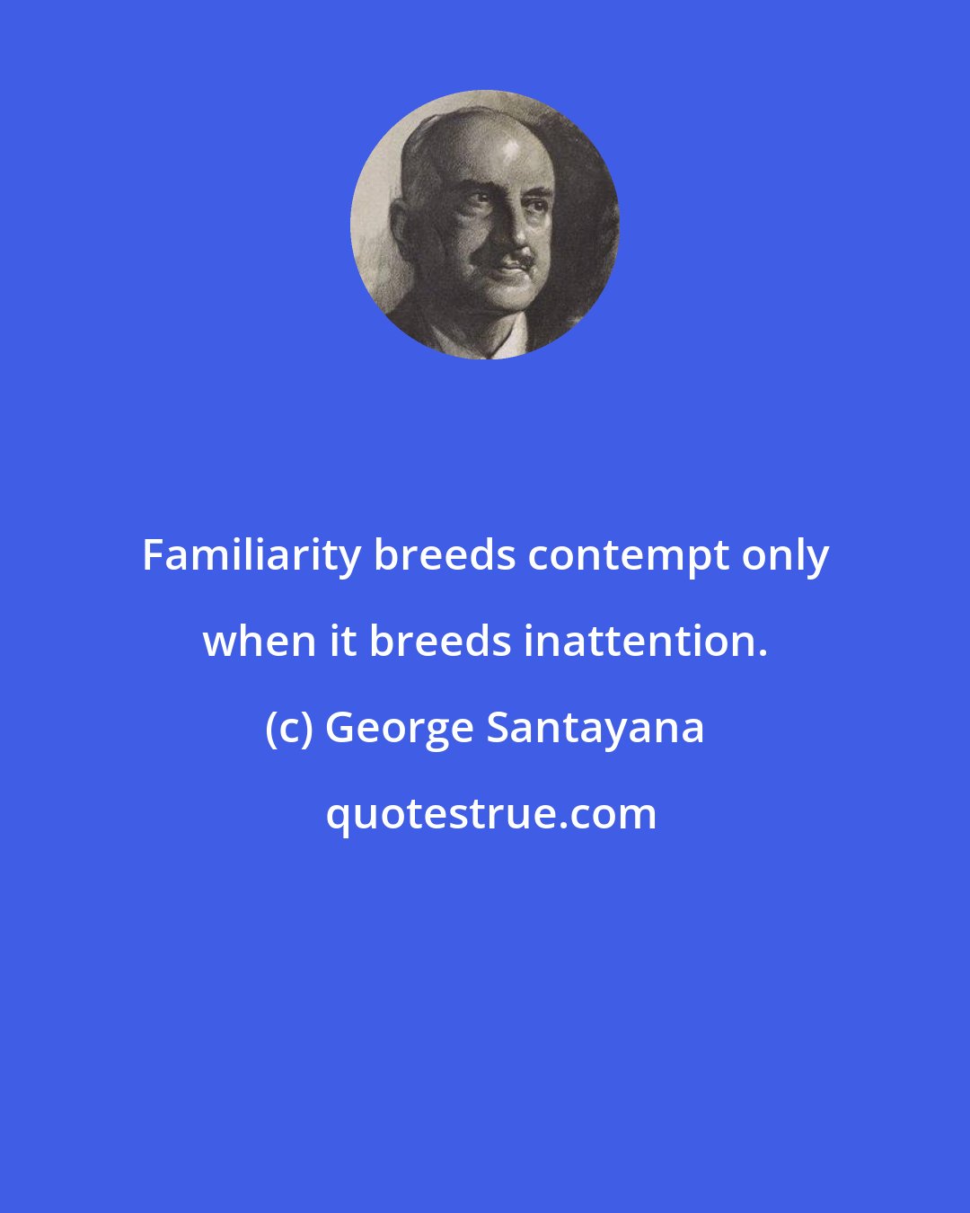 George Santayana: Familiarity breeds contempt only when it breeds inattention.