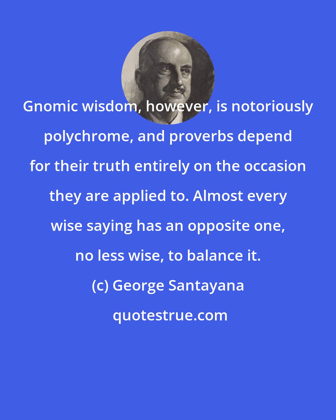 George Santayana: Gnomic wisdom, however, is notoriously polychrome, and proverbs depend for their truth entirely on the occasion they are applied to. Almost every wise saying has an opposite one, no less wise, to balance it.