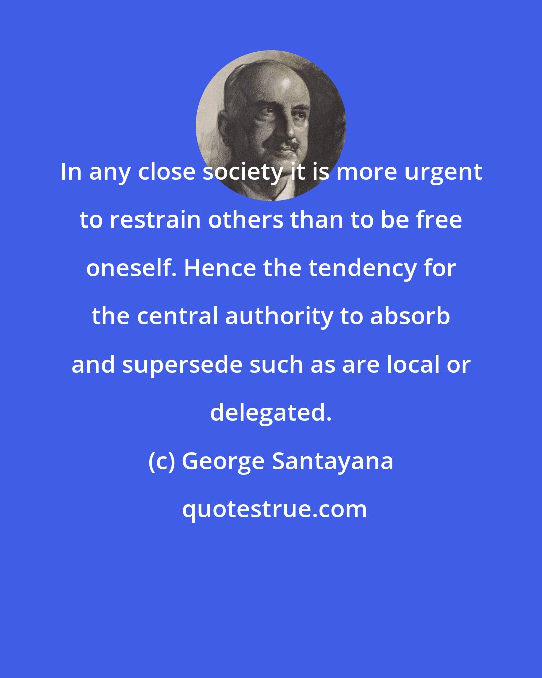George Santayana: In any close society it is more urgent to restrain others than to be free oneself. Hence the tendency for the central authority to absorb and supersede such as are local or delegated.