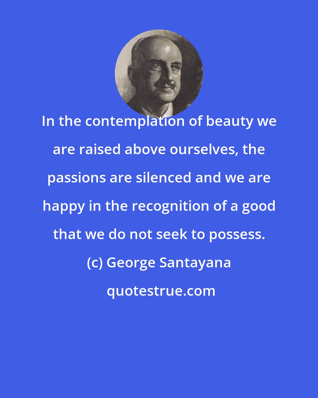George Santayana: In the contemplation of beauty we are raised above ourselves, the passions are silenced and we are happy in the recognition of a good that we do not seek to possess.