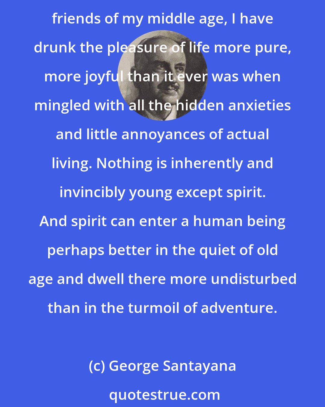 George Santayana: Never have I enjoyed youth so thoroughly as I have in my old age. In writing Dialogues in Limbo, The Last Puritan, and now all these descriptions of the friends of my youth and the young friends of my middle age, I have drunk the pleasure of life more pure, more joyful than it ever was when mingled with all the hidden anxieties and little annoyances of actual living. Nothing is inherently and invincibly young except spirit. And spirit can enter a human being perhaps better in the quiet of old age and dwell there more undisturbed than in the turmoil of adventure.