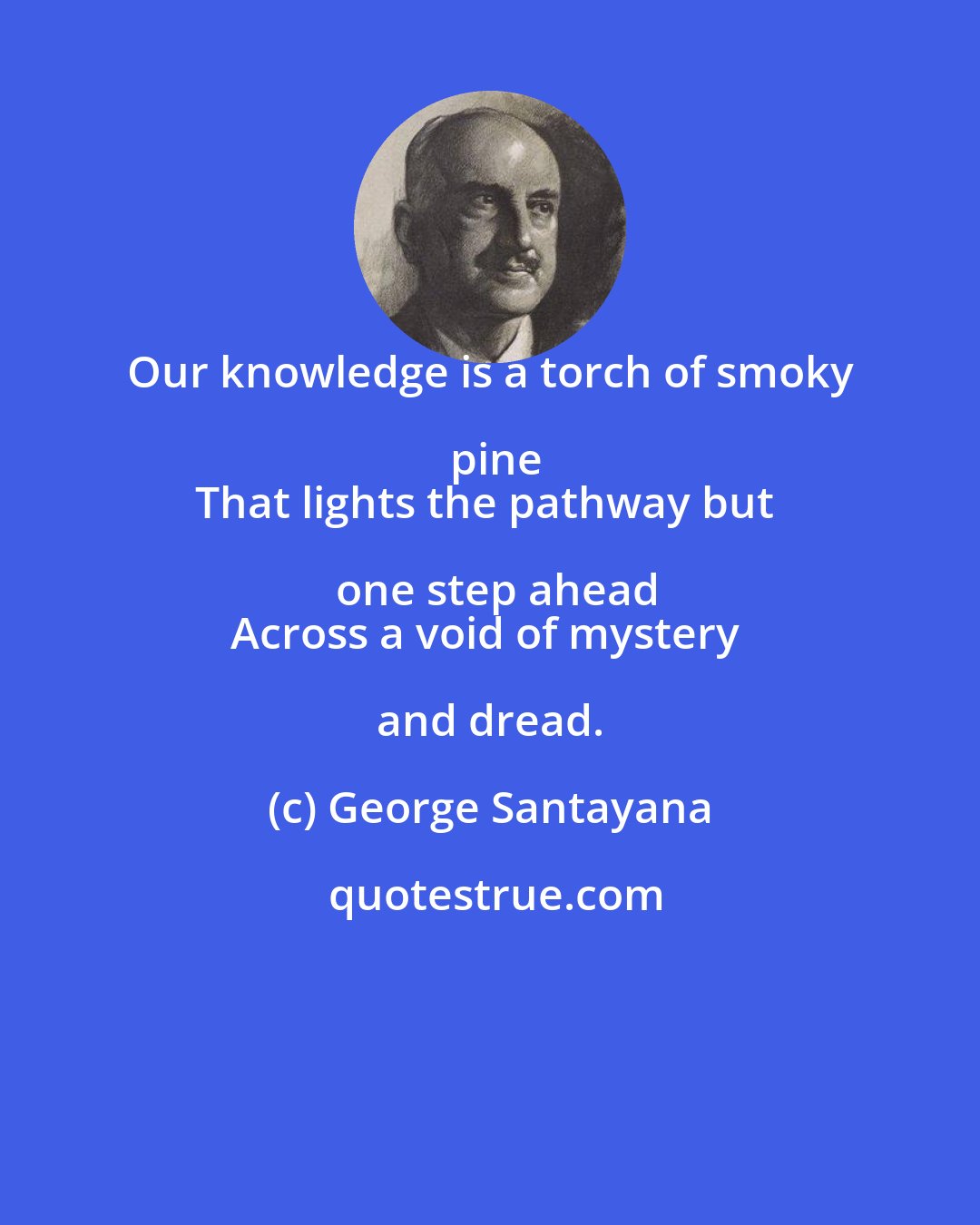 George Santayana: Our knowledge is a torch of smoky pine
That lights the pathway but one step ahead
Across a void of mystery and dread.