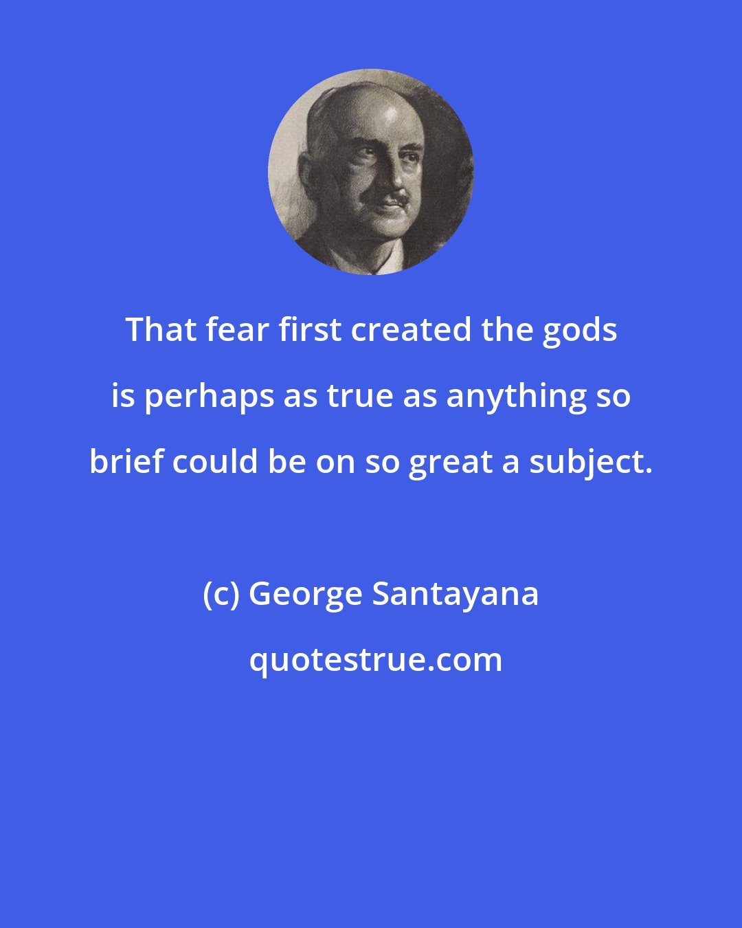 George Santayana: That fear first created the gods is perhaps as true as anything so brief could be on so great a subject.