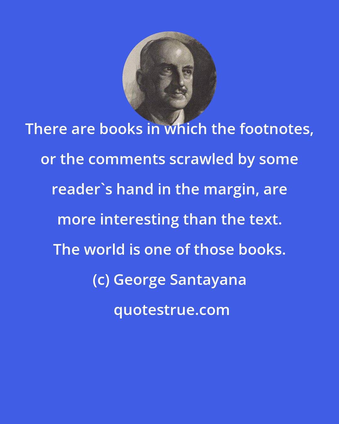 George Santayana: There are books in which the footnotes, or the comments scrawled by some reader's hand in the margin, are more interesting than the text. The world is one of those books.