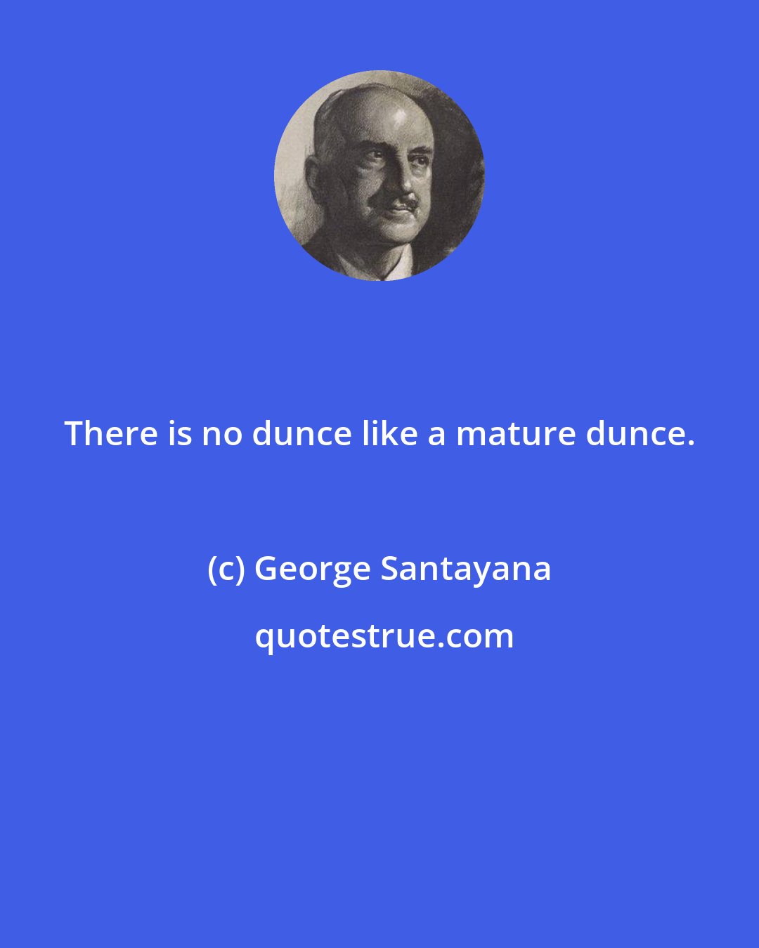George Santayana: There is no dunce like a mature dunce.