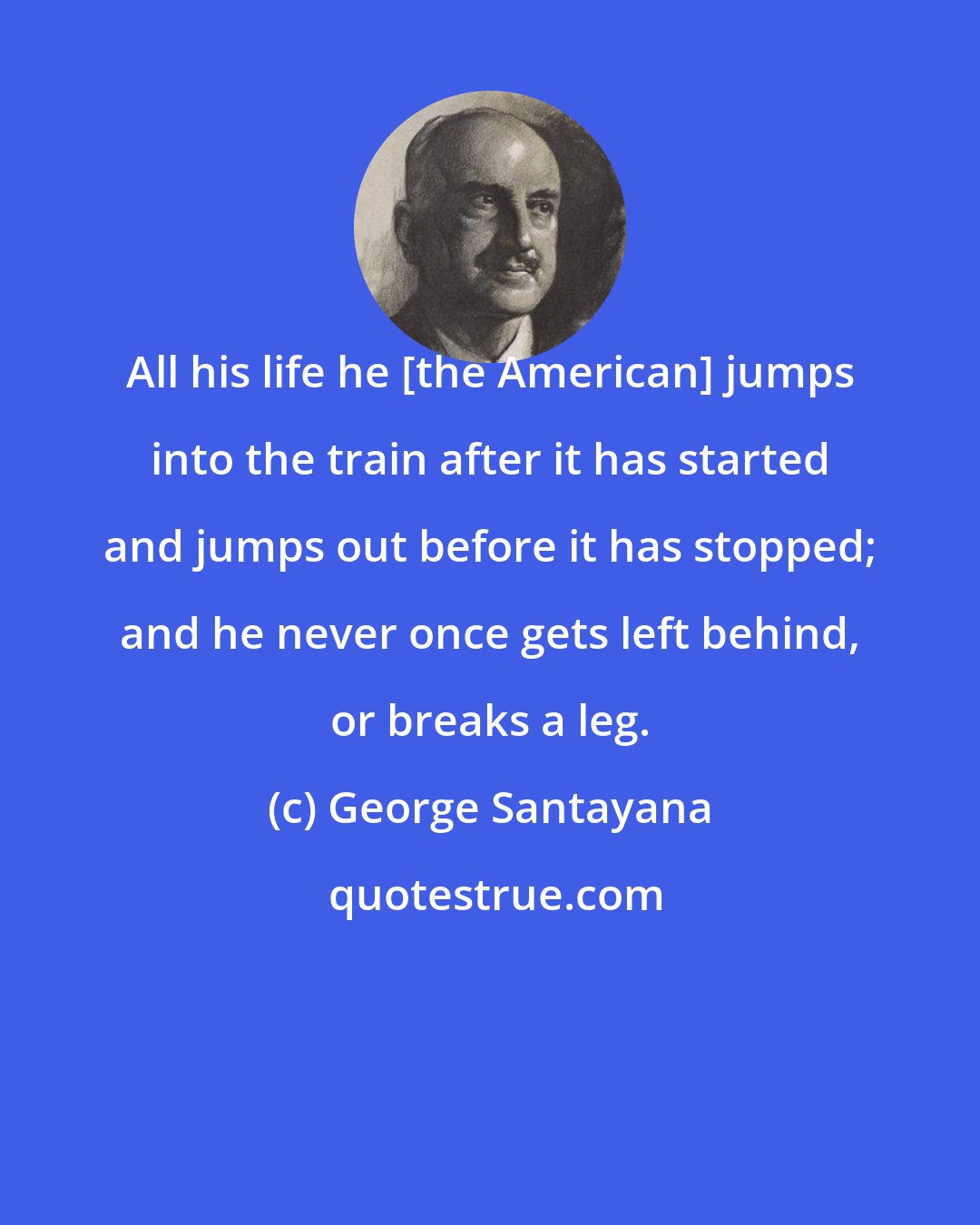 George Santayana: All his life he [the American] jumps into the train after it has started and jumps out before it has stopped; and he never once gets left behind, or breaks a leg.