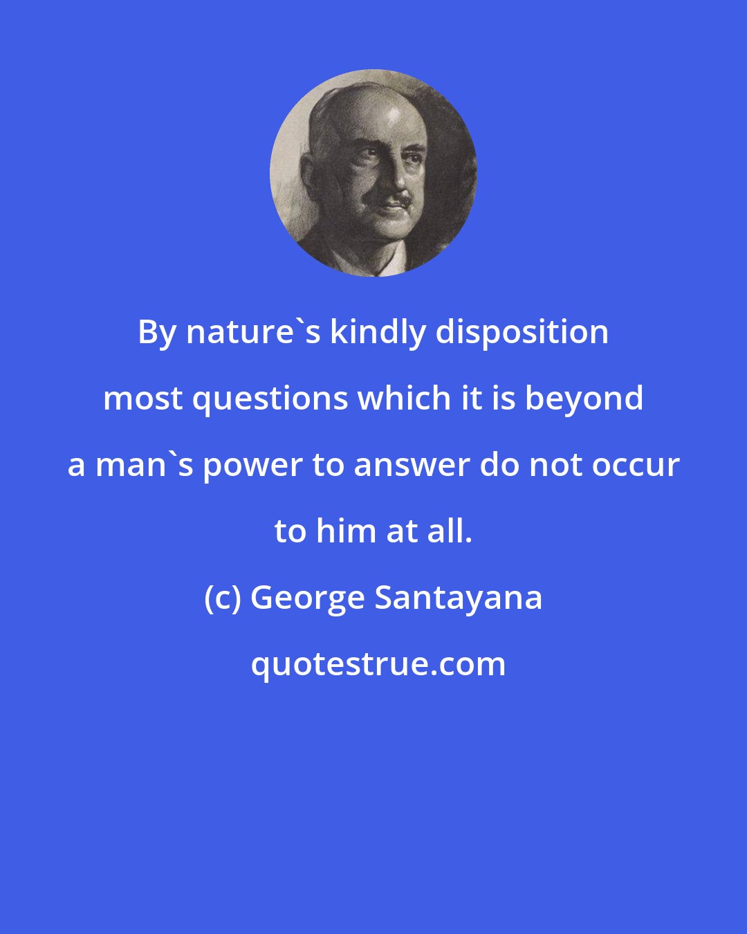 George Santayana: By nature's kindly disposition most questions which it is beyond a man's power to answer do not occur to him at all.