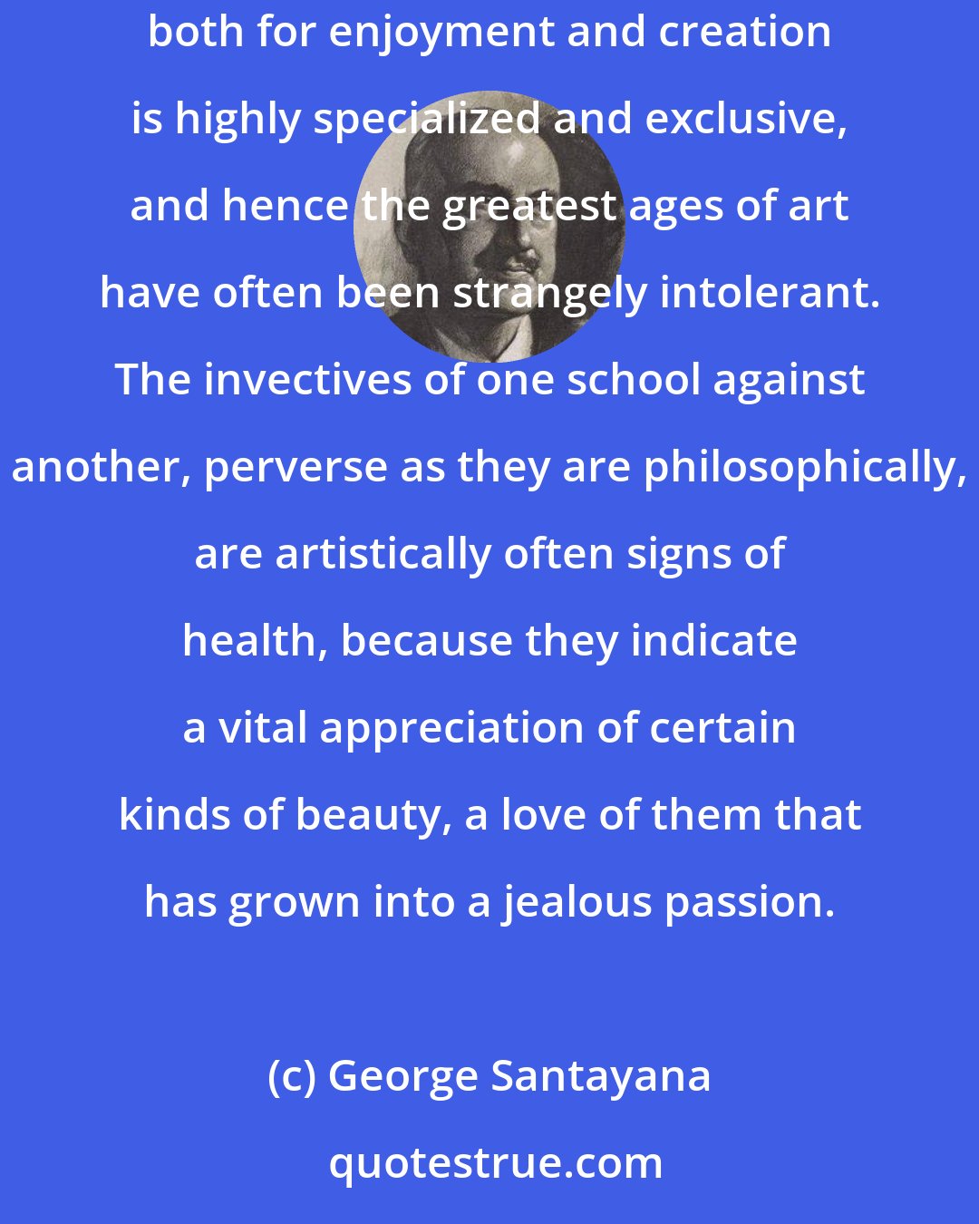 George Santayana: Incapacity to appreciate certain types of beauty may be the condition sine qua non for the appreciation of another kind; the greatest capacity both for enjoyment and creation is highly specialized and exclusive, and hence the greatest ages of art have often been strangely intolerant. The invectives of one school against another, perverse as they are philosophically, are artistically often signs of health, because they indicate a vital appreciation of certain kinds of beauty, a love of them that has grown into a jealous passion.