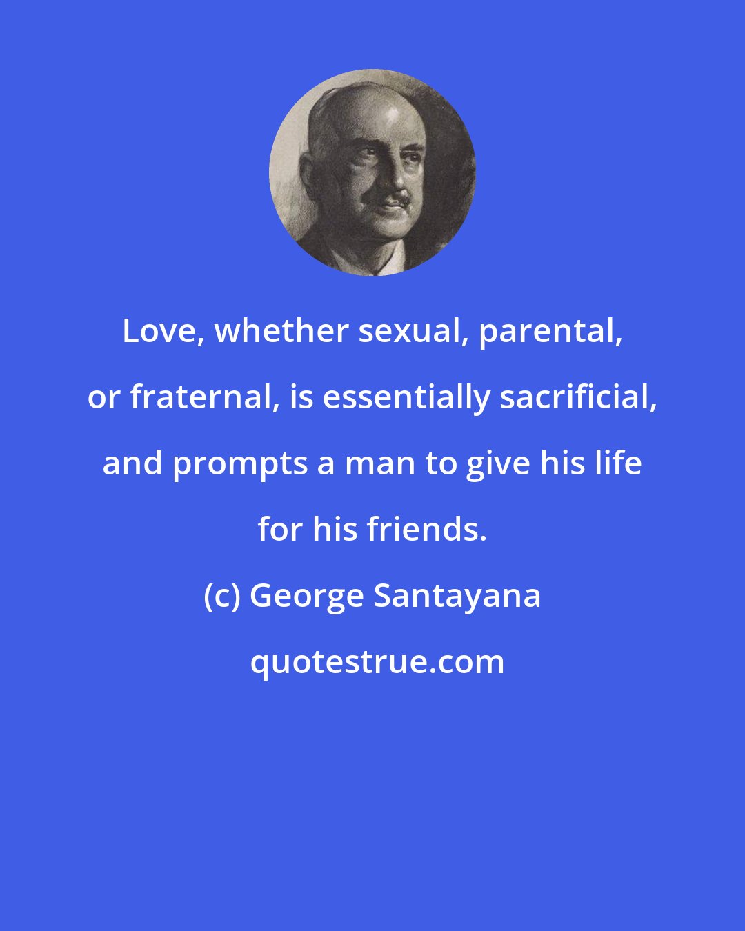 George Santayana: Love, whether sexual, parental, or fraternal, is essentially sacrificial, and prompts a man to give his life for his friends.