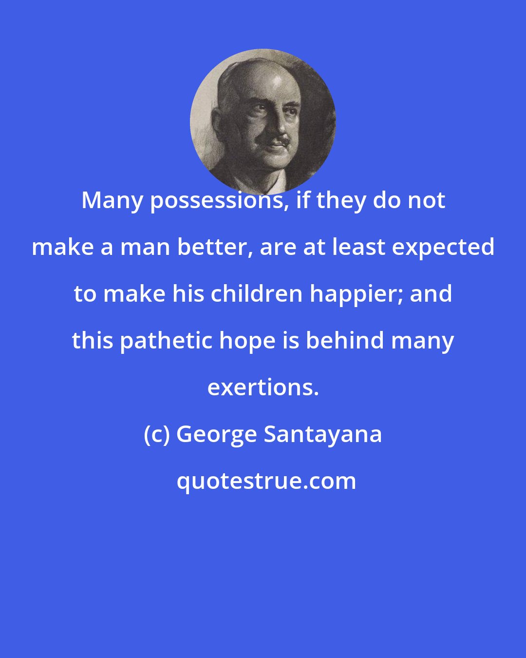 George Santayana: Many possessions, if they do not make a man better, are at least expected to make his children happier; and this pathetic hope is behind many exertions.