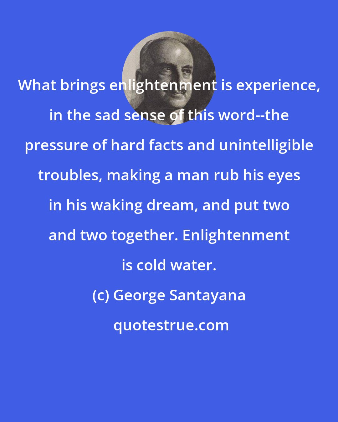 George Santayana: What brings enlightenment is experience, in the sad sense of this word--the pressure of hard facts and unintelligible troubles, making a man rub his eyes in his waking dream, and put two and two together. Enlightenment is cold water.