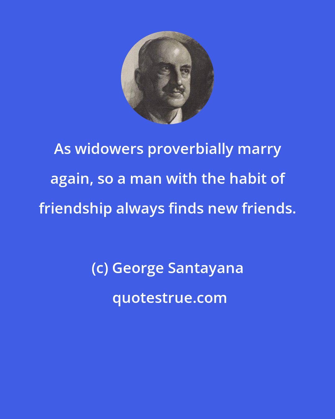George Santayana: As widowers proverbially marry again, so a man with the habit of friendship always finds new friends.