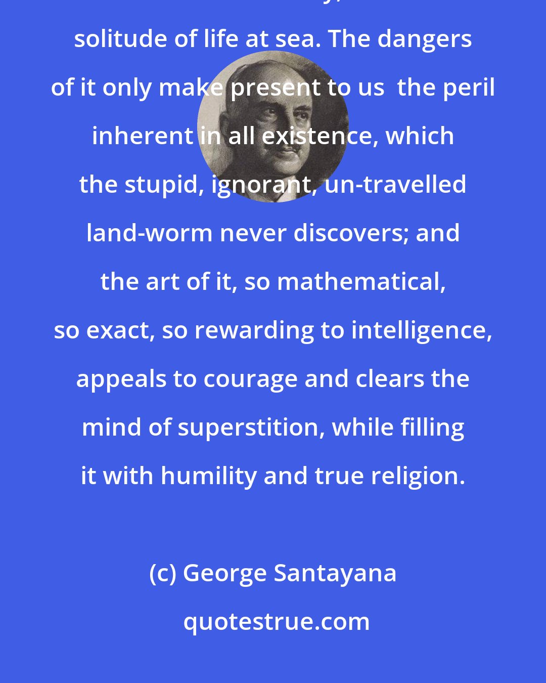 George Santayana: I love moving water, I love ships, I love the sharp definition, the concentrated humanity, the sublime solitude of life at sea. The dangers of it only make present to us  the peril inherent in all existence, which the stupid, ignorant, un-travelled land-worm never discovers; and the art of it, so mathematical, so exact, so rewarding to intelligence, appeals to courage and clears the mind of superstition, while filling it with humility and true religion.