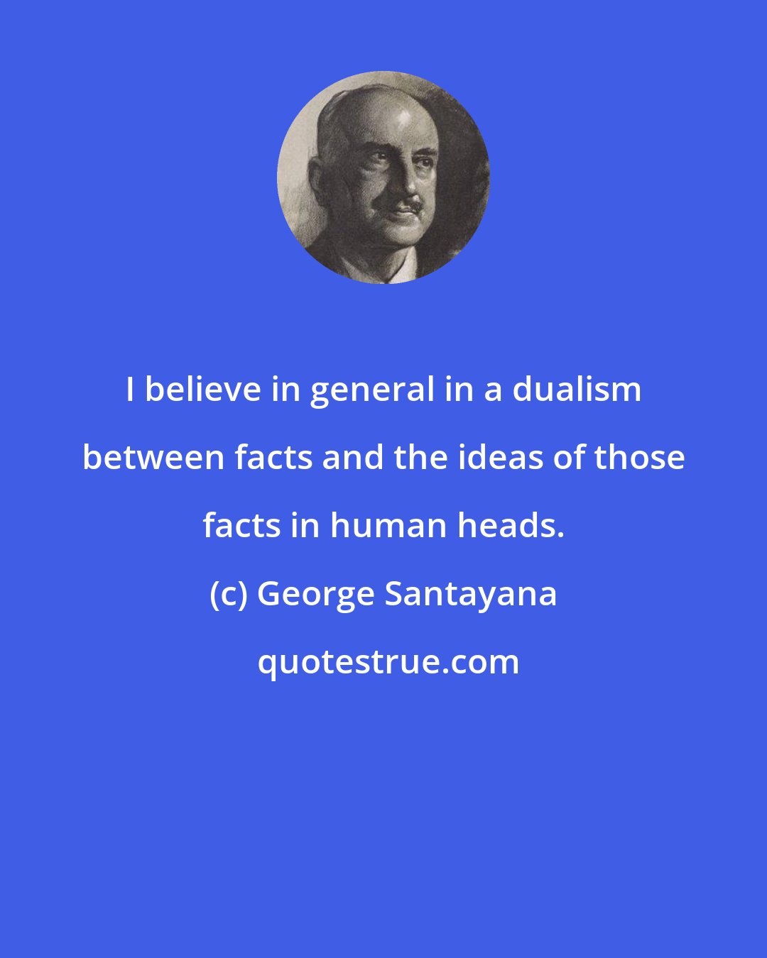 George Santayana: I believe in general in a dualism between facts and the ideas of those facts in human heads.