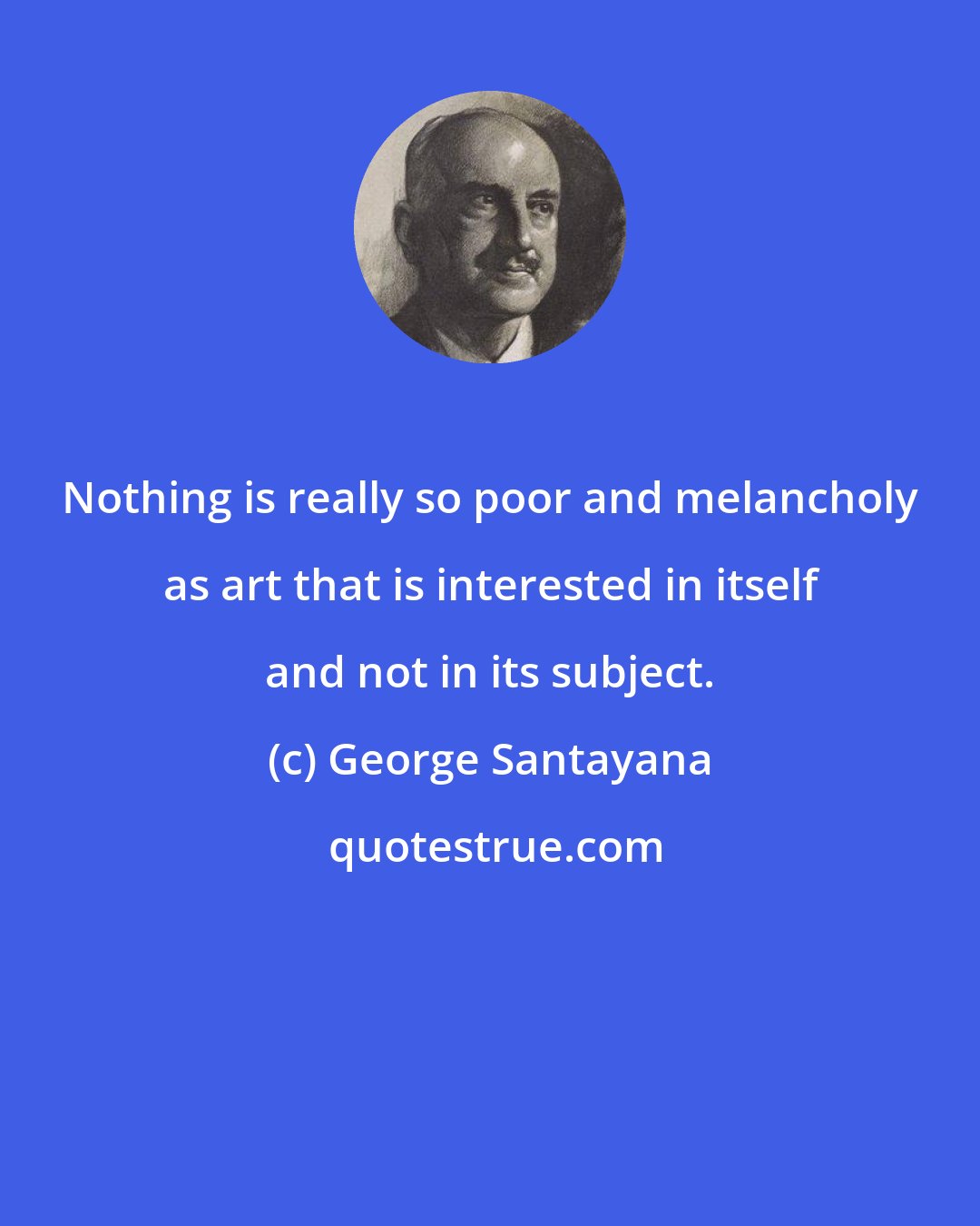 George Santayana: Nothing is really so poor and melancholy as art that is interested in itself and not in its subject.