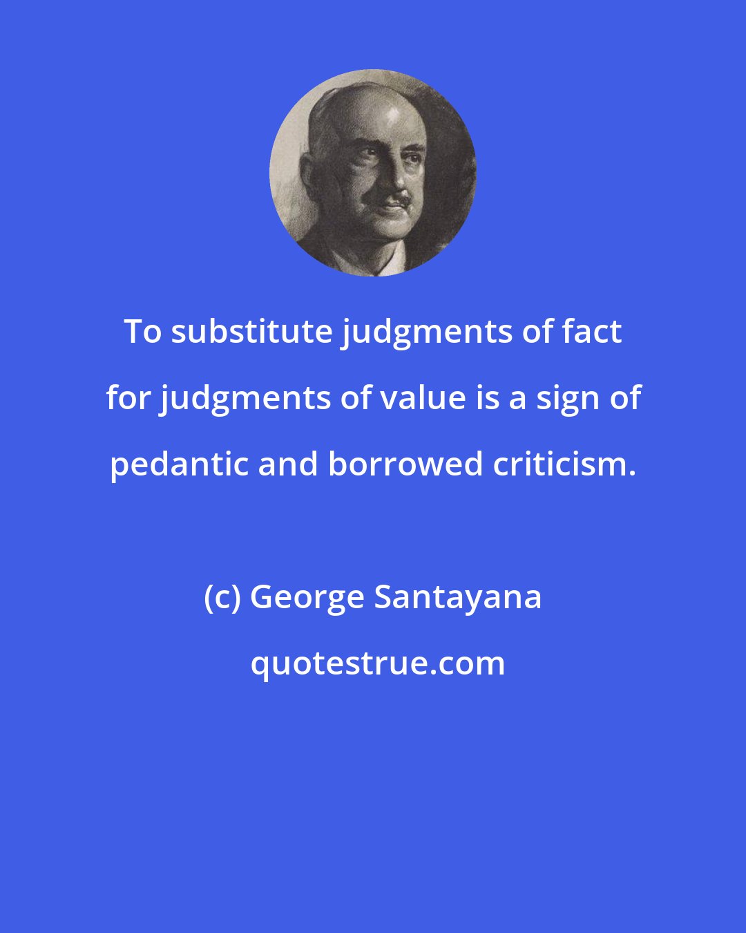 George Santayana: To substitute judgments of fact for judgments of value is a sign of pedantic and borrowed criticism.