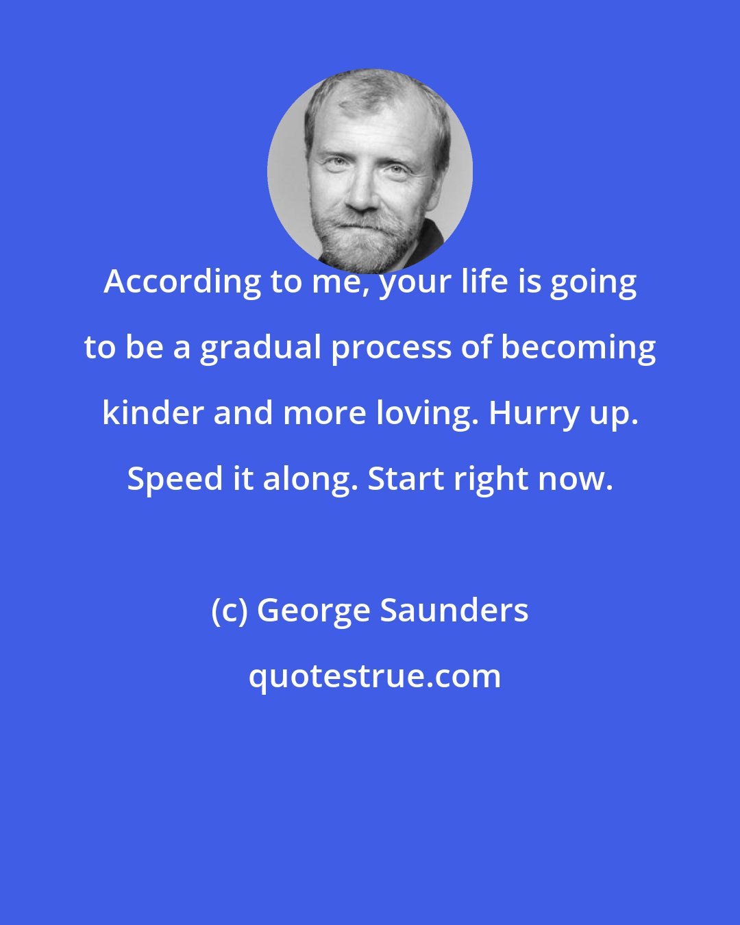 George Saunders: According to me, your life is going to be a gradual process of becoming kinder and more loving. Hurry up. Speed it along. Start right now.