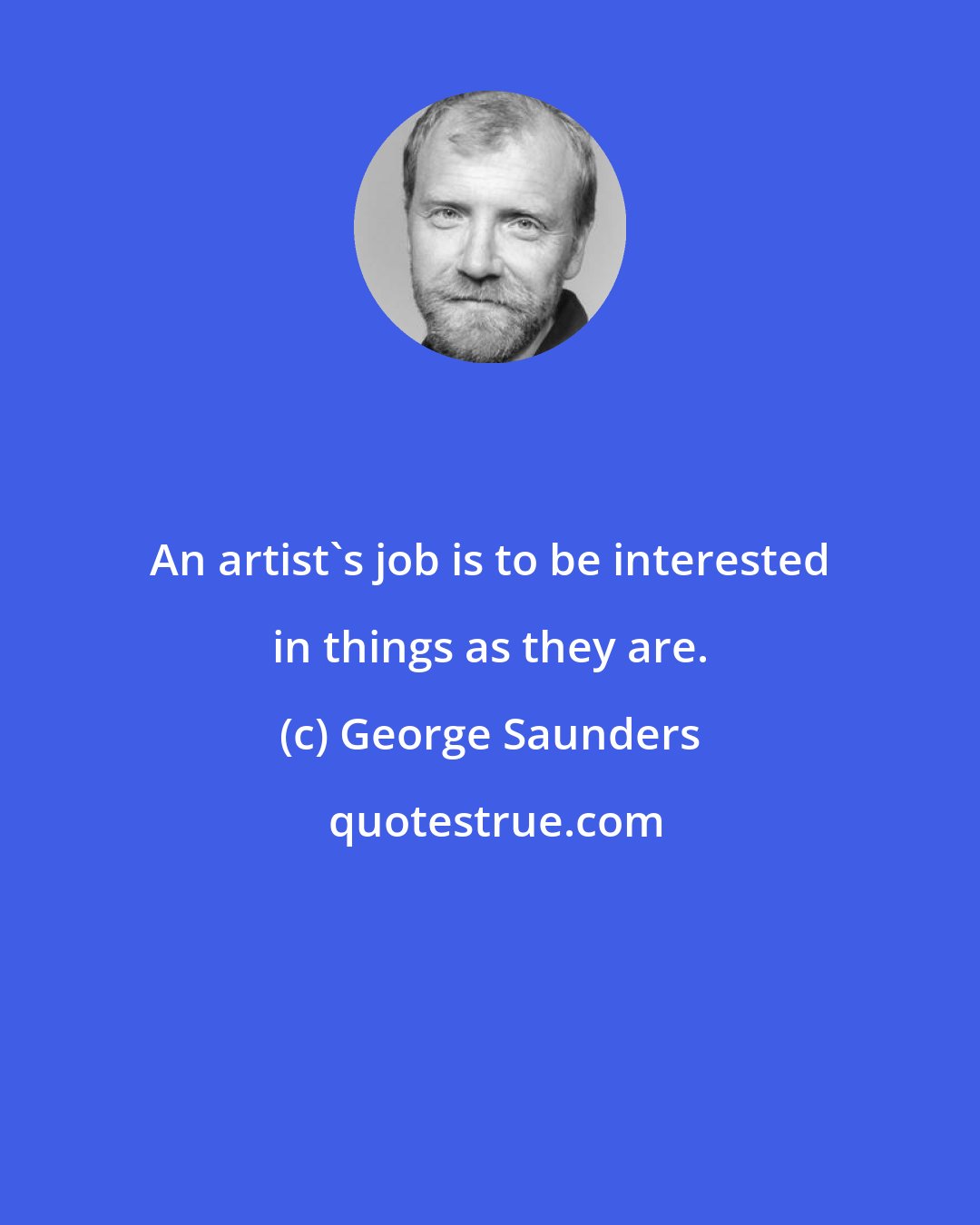 George Saunders: An artist's job is to be interested in things as they are.