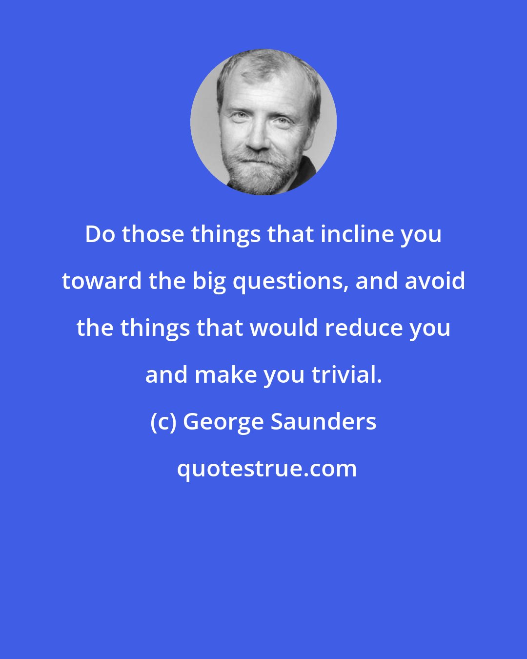 George Saunders: Do those things that incline you toward the big questions, and avoid the things that would reduce you and make you trivial.