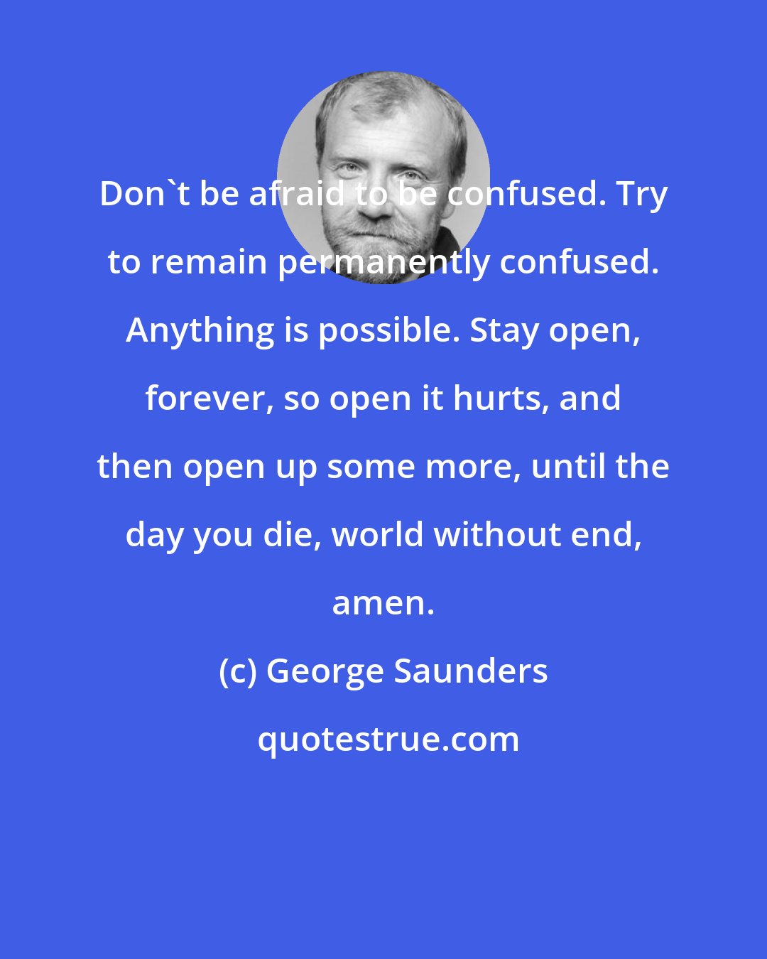 George Saunders: Don't be afraid to be confused. Try to remain permanently confused. Anything is possible. Stay open, forever, so open it hurts, and then open up some more, until the day you die, world without end, amen.