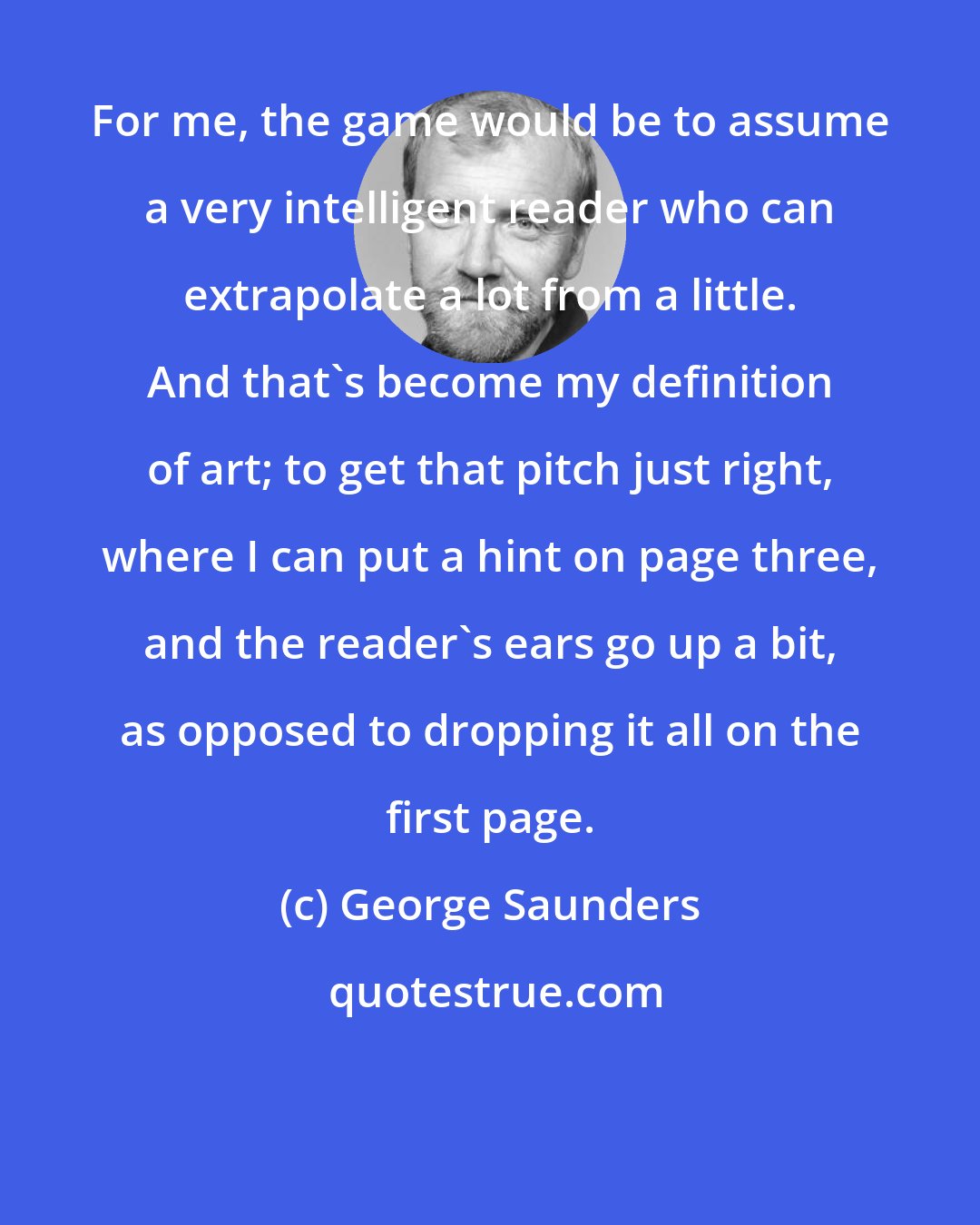 George Saunders: For me, the game would be to assume a very intelligent reader who can extrapolate a lot from a little. And that's become my definition of art; to get that pitch just right, where I can put a hint on page three, and the reader's ears go up a bit, as opposed to dropping it all on the first page.