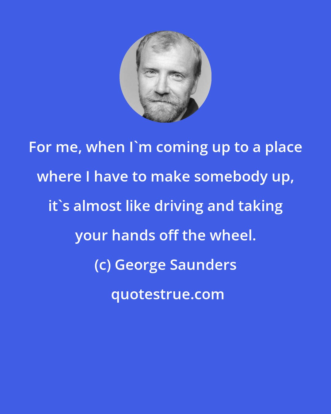 George Saunders: For me, when I'm coming up to a place where I have to make somebody up, it's almost like driving and taking your hands off the wheel.