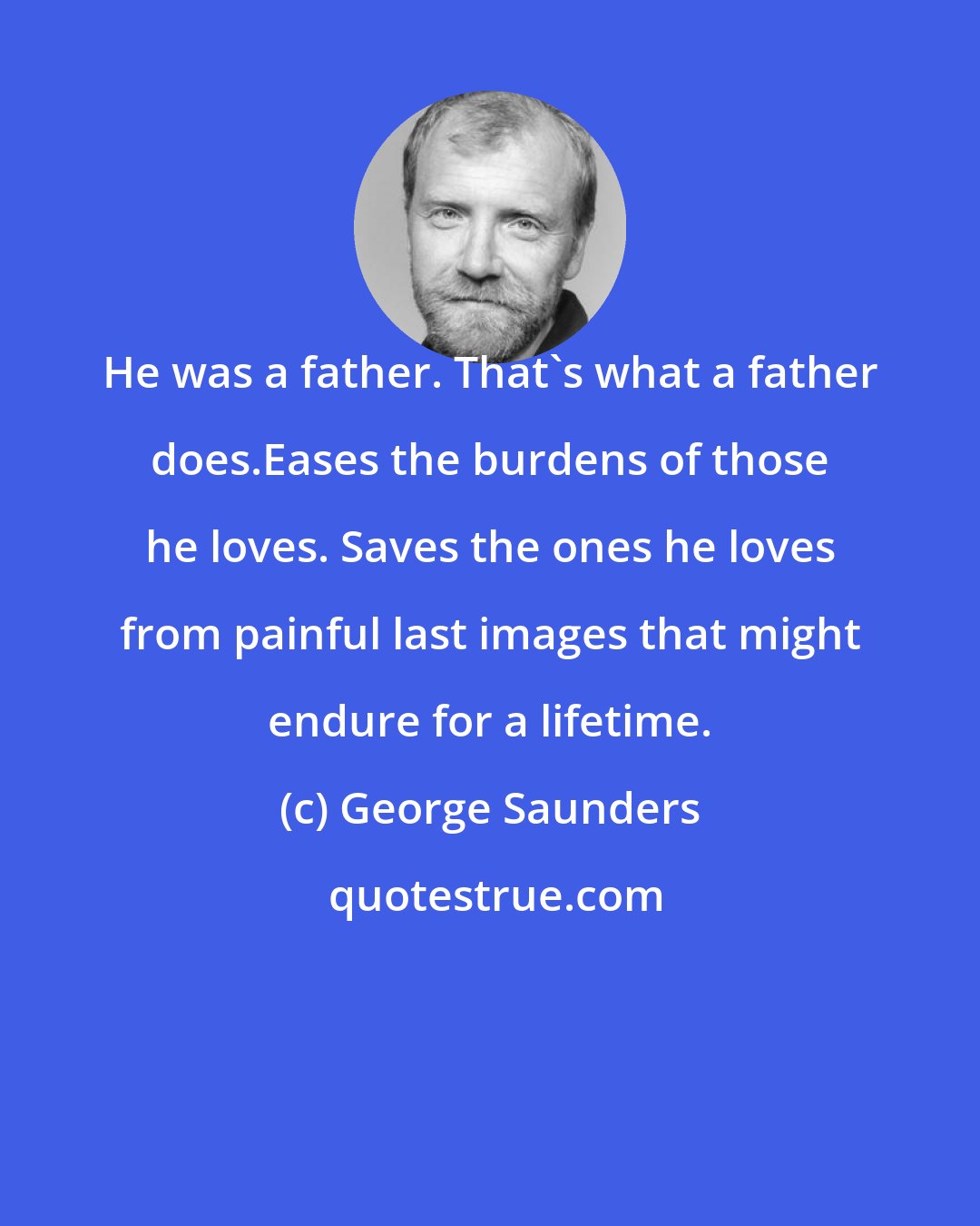 George Saunders: He was a father. That's what a father does.Eases the burdens of those he loves. Saves the ones he loves from painful last images that might endure for a lifetime.