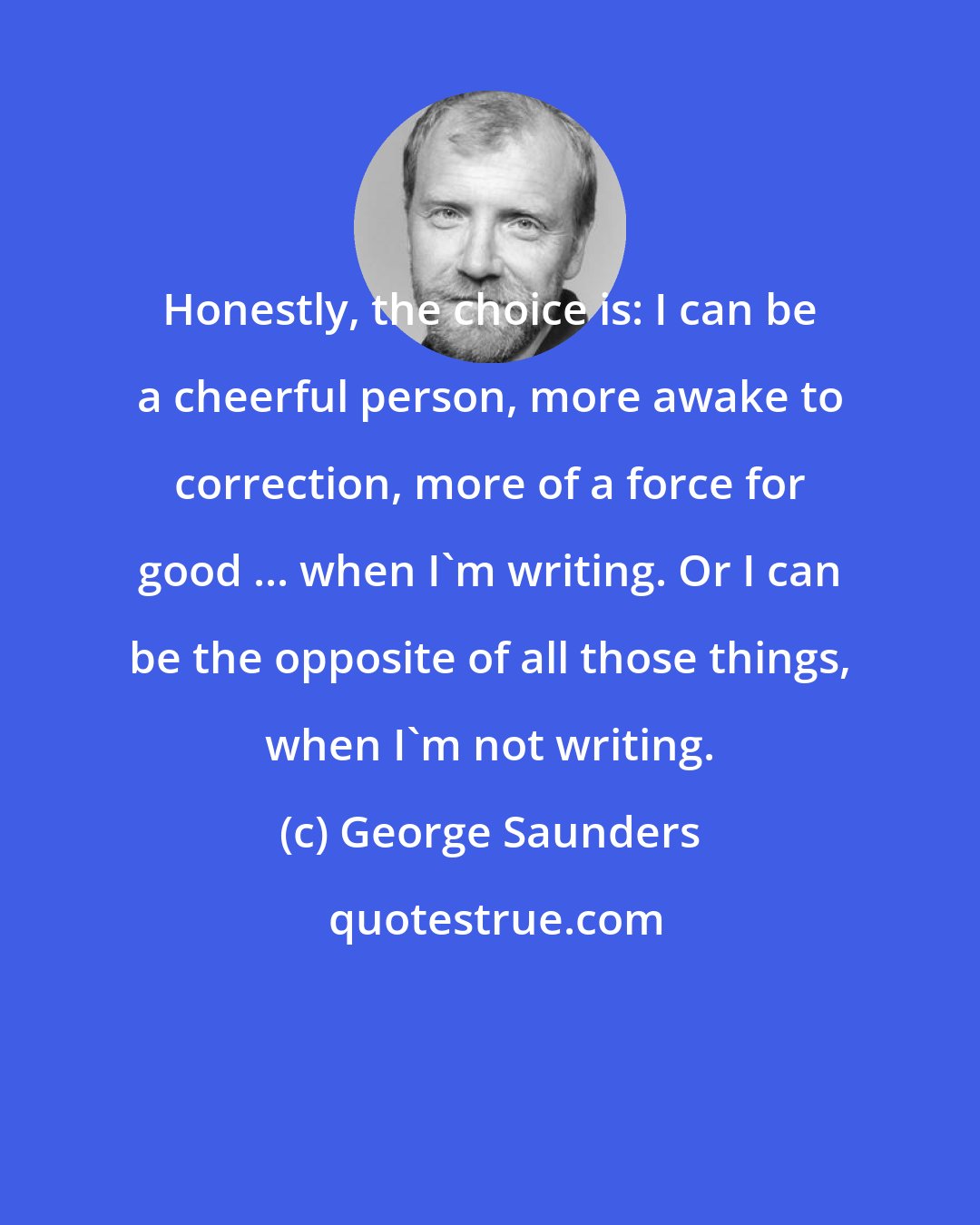 George Saunders: Honestly, the choice is: I can be a cheerful person, more awake to correction, more of a force for good ... when I'm writing. Or I can be the opposite of all those things, when I'm not writing.