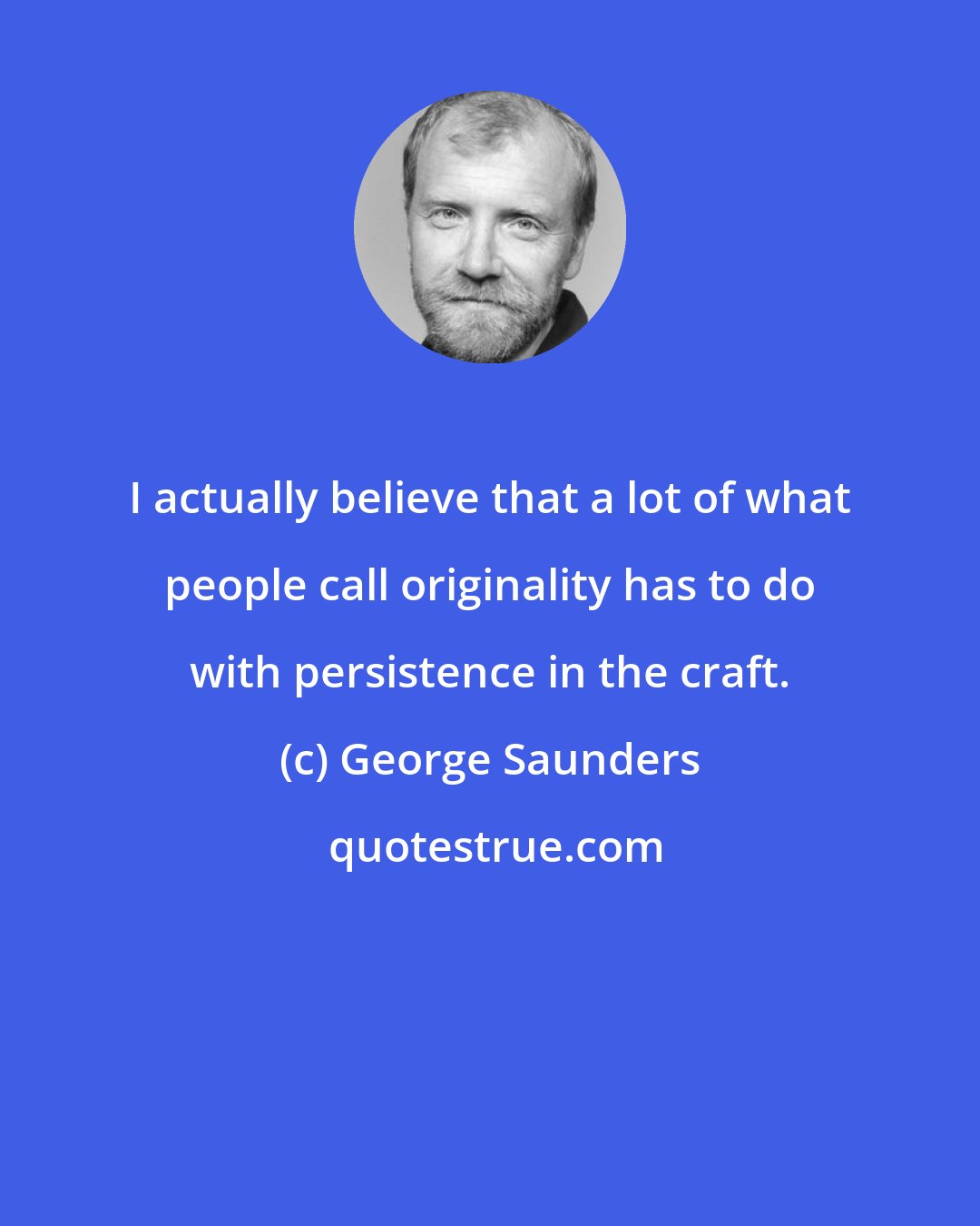 George Saunders: I actually believe that a lot of what people call originality has to do with persistence in the craft.