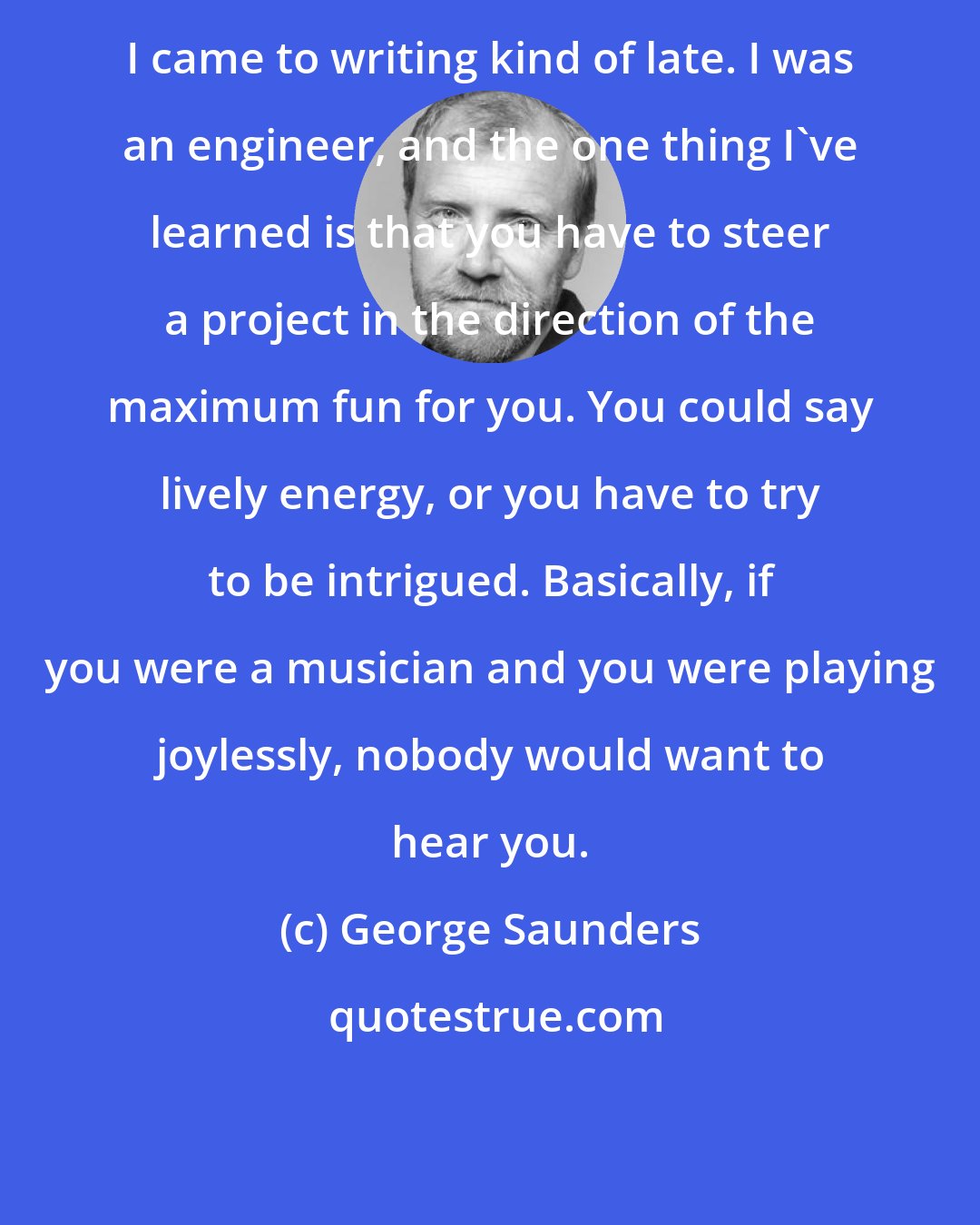 George Saunders: I came to writing kind of late. I was an engineer, and the one thing I've learned is that you have to steer a project in the direction of the maximum fun for you. You could say lively energy, or you have to try to be intrigued. Basically, if you were a musician and you were playing joylessly, nobody would want to hear you.