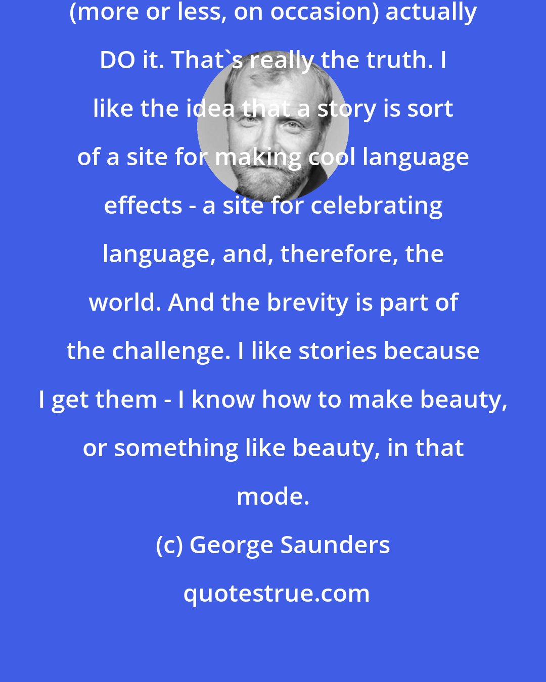 George Saunders: I love story-writing because I can (more or less, on occasion) actually DO it. That's really the truth. I like the idea that a story is sort of a site for making cool language effects - a site for celebrating language, and, therefore, the world. And the brevity is part of the challenge. I like stories because I get them - I know how to make beauty, or something like beauty, in that mode.