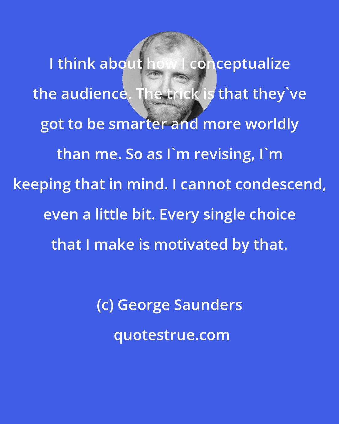 George Saunders: I think about how I conceptualize the audience. The trick is that they've got to be smarter and more worldly than me. So as I'm revising, I'm keeping that in mind. I cannot condescend, even a little bit. Every single choice that I make is motivated by that.