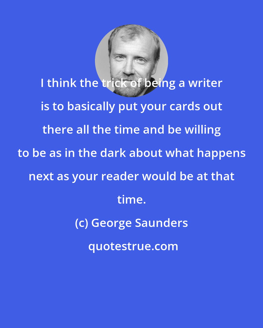 George Saunders: I think the trick of being a writer is to basically put your cards out there all the time and be willing to be as in the dark about what happens next as your reader would be at that time.