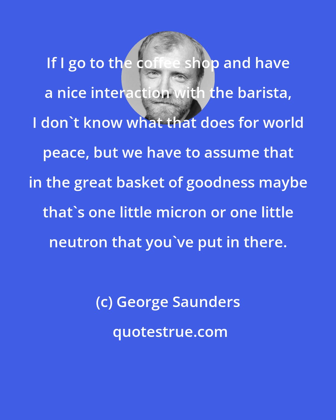 George Saunders: If I go to the coffee shop and have a nice interaction with the barista, I don't know what that does for world peace, but we have to assume that in the great basket of goodness maybe that's one little micron or one little neutron that you've put in there.