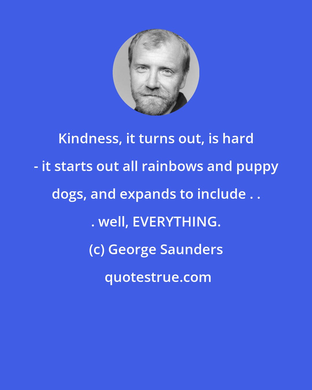 George Saunders: Kindness, it turns out, is hard - it starts out all rainbows and puppy dogs, and expands to include . . . well, EVERYTHING.