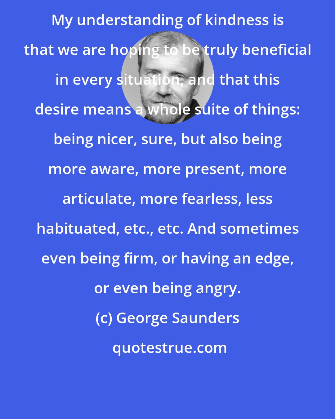 George Saunders: My understanding of kindness is that we are hoping to be truly beneficial in every situation, and that this desire means a whole suite of things: being nicer, sure, but also being more aware, more present, more articulate, more fearless, less habituated, etc., etc. And sometimes even being firm, or having an edge, or even being angry.