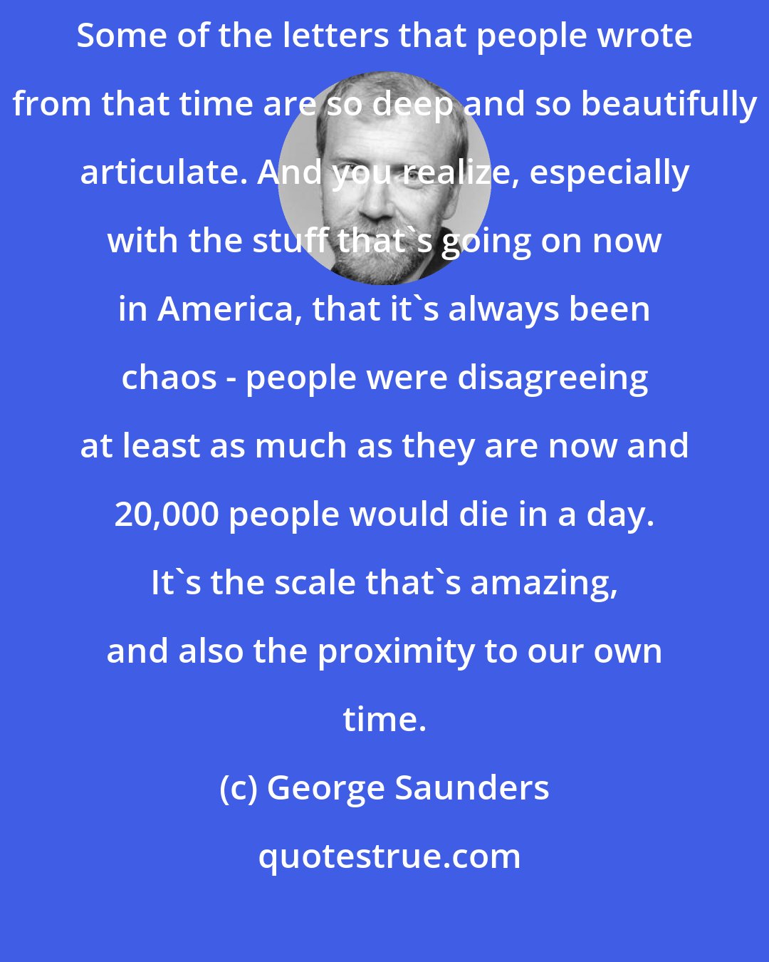 George Saunders: Nothing will turn you into a Civil War buff like five years of reading. Some of the letters that people wrote from that time are so deep and so beautifully articulate. And you realize, especially with the stuff that's going on now in America, that it's always been chaos - people were disagreeing at least as much as they are now and 20,000 people would die in a day. It's the scale that's amazing, and also the proximity to our own time.