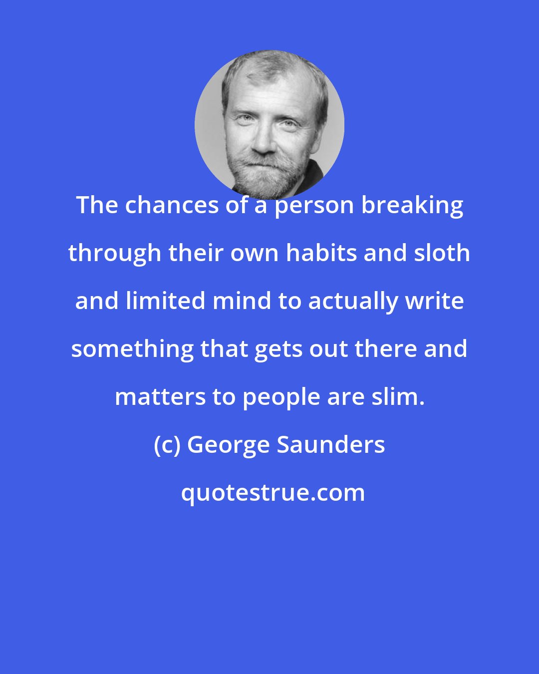 George Saunders: The chances of a person breaking through their own habits and sloth and limited mind to actually write something that gets out there and matters to people are slim.