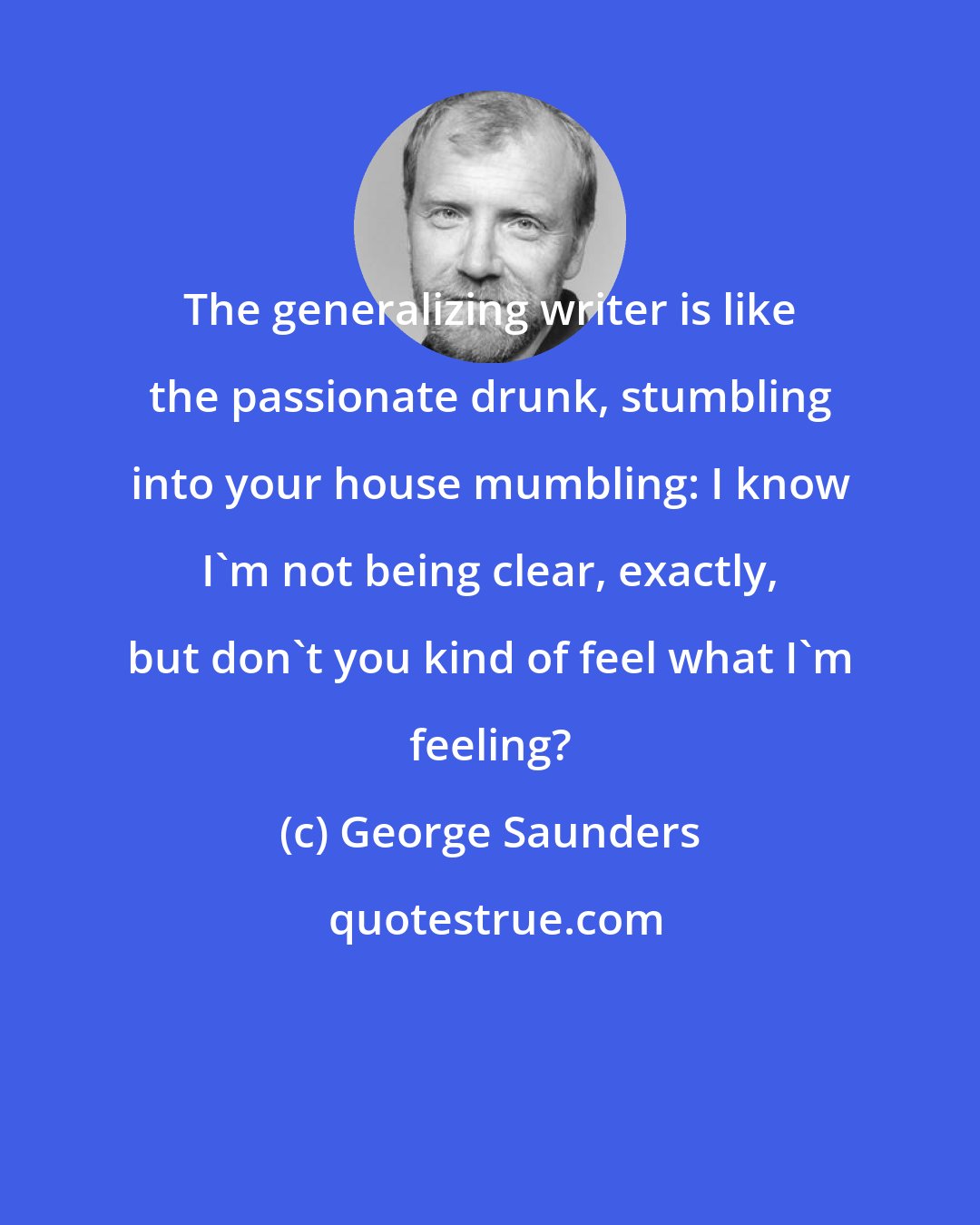 George Saunders: The generalizing writer is like the passionate drunk, stumbling into your house mumbling: I know I'm not being clear, exactly, but don't you kind of feel what I'm feeling?