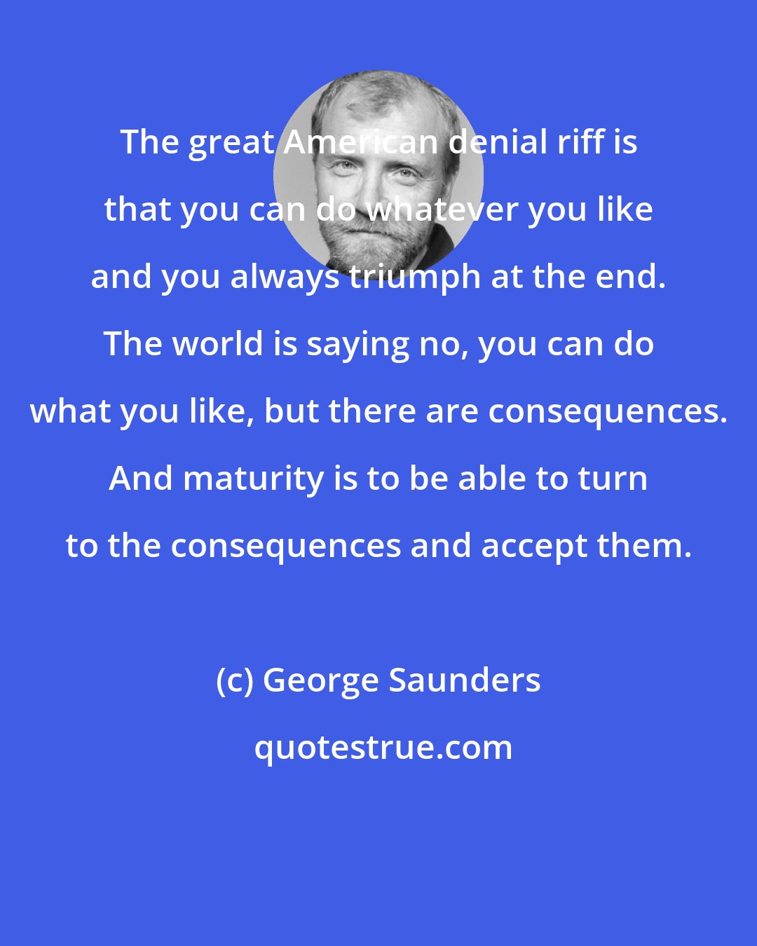 George Saunders: The great American denial riff is that you can do whatever you like and you always triumph at the end. The world is saying no, you can do what you like, but there are consequences. And maturity is to be able to turn to the consequences and accept them.