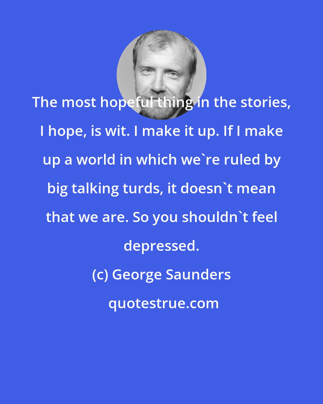 George Saunders: The most hopeful thing in the stories, I hope, is wit. I make it up. If I make up a world in which we're ruled by big talking turds, it doesn't mean that we are. So you shouldn't feel depressed.